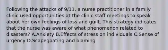 Following the attacks of 9/11, a nurse practitioner in a family clinic used opportunities at the clinic staff meetings to speak about her own feelings of loss and guilt. This strategy indicates that the nurse was aware of what phenomenon related to disasters? A.Anxiety B.Effects of stress on individuals C.Sense of urgency D.Scapegoating and blaming