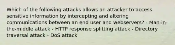 Which of the following attacks allows an attacker to access sensitive information by intercepting and altering communications between an end user and webservers? - Man-in-the-middle attack - HTTP response splitting attack - Directory traversal attack - DoS attack