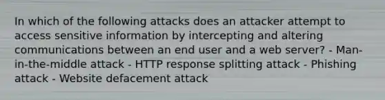 In which of the following attacks does an attacker attempt to access sensitive information by intercepting and altering communications between an end user and a web server? - Man-in-the-middle attack - HTTP response splitting attack - Phishing attack - Website defacement attack