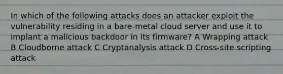 In which of the following attacks does an attacker exploit the vulnerability residing in a bare-metal cloud server and use it to implant a malicious backdoor in its firmware? A Wrapping attack B Cloudborne attack C Cryptanalysis attack D Cross-site scripting attack