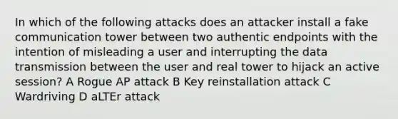 In which of the following attacks does an attacker install a fake communication tower between two authentic endpoints with the intention of misleading a user and interrupting the data transmission between the user and real tower to hijack an active session? A Rogue AP attack B Key reinstallation attack C Wardriving D aLTEr attack