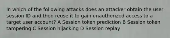 In which of the following attacks does an attacker obtain the user session ID and then reuse it to gain unauthorized access to a target user account? A Session token prediction B Session token tampering C Session hijacking D Session replay