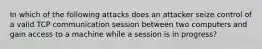 In which of the following attacks does an attacker seize control of a valid TCP communication session between two computers and gain access to a machine while a session is in progress?