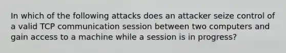 In which of the following attacks does an attacker seize control of a valid TCP communication session between two computers and gain access to a machine while a session is in progress?