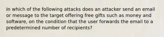 In which of the following attacks does an attacker send an email or message to the target offering free gifts such as money and software, on the condition that the user forwards the email to a predetermined number of recipients?