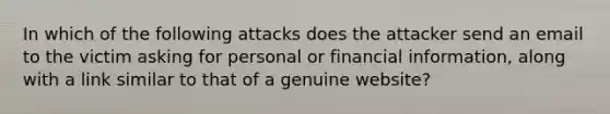 In which of the following attacks does the attacker send an email to the victim asking for personal or financial information, along with a link similar to that of a genuine website?