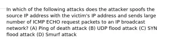 In which of the following attacks does the attacker spoofs the source IP address with the victim's IP address and sends large number of ICMP ECHO request packets to an IP broadcast network? (A) Ping of death attack (B) UDP flood attack (C) SYN flood attack (D) Smurf attack