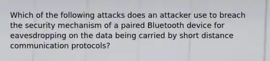 Which of the following attacks does an attacker use to breach the security mechanism of a paired Bluetooth device for eavesdropping on the data being carried by short distance communication protocols?