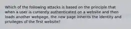 Which of the following attacks is based on the principle that when a user is currently authenticated on a website and then loads another webpage, the new page inherits the identity and privileges of the first website?