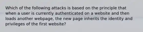 Which of the following attacks is based on the principle that when a user is currently authenticated on a website and then loads another webpage, the new page inherits the identity and privileges of the first website?