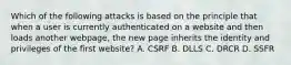 Which of the following attacks is based on the principle that when a user is currently authenticated on a website and then loads another webpage, the new page inherits the identity and privileges of the first website? A. CSRF B. DLLS C. DRCR D. SSFR