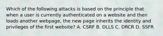 Which of the following attacks is based on the principle that when a user is currently authenticated on a website and then loads another webpage, the new page inherits the identity and privileges of the first website? A. CSRF B. DLLS C. DRCR D. SSFR