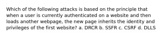 Which of the following attacks is based on the principle that when a user is currently authenticated on a website and then loads another webpage, the new page inherits the identity and privileges of the first website? a. DRCR b. SSFR c. CSRF d. DLLS