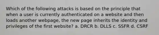 Which of the following attacks is based on the principle that when a user is currently authenticated on a website and then loads another webpage, the new page inherits the identity and privileges of the first website? a. DRCR b. DLLS c. SSFR d. CSRF