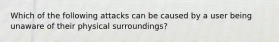 Which of the following attacks can be caused by a user being unaware of their physical surroundings?