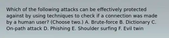 Which of the following attacks can be effectively protected against by using techniques to check if a connection was made by a human user? (Choose two.) A. Brute-force B. Dictionary C. On-path attack D. Phishing E. Shoulder surfing F. Evil twin