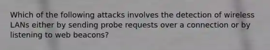 Which of the following attacks involves the detection of wireless LANs either by sending probe requests over a connection or by listening to web beacons?