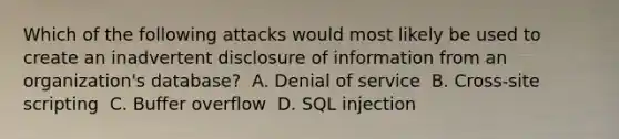 Which of the following attacks would most likely be used to create an inadvertent disclosure of information from an organization's database? ​ A. Denial of service ​ B. Cross-site scripting ​ C. Buffer overflow ​ D. SQL injection