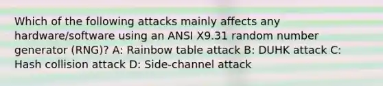 Which of the following attacks mainly affects any hardware/software using an ANSI X9.31 random number generator (RNG)? A: Rainbow table attack B: DUHK attack C: Hash collision attack D: Side-channel attack