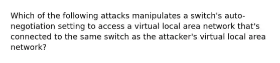 Which of the following attacks manipulates a switch's auto-negotiation setting to access a virtual local area network that's connected to the same switch as the attacker's virtual local area network?