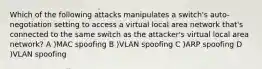 Which of the following attacks manipulates a switch's auto-negotiation setting to access a virtual local area network that's connected to the same switch as the attacker's virtual local area network? A )MAC spoofing B )VLAN spoofing C )ARP spoofing D )VLAN spoofing