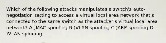 Which of the following attacks manipulates a switch's auto-negotiation setting to access a virtual local area network that's connected to the same switch as the attacker's virtual local area network? A )MAC spoofing B )VLAN spoofing C )ARP spoofing D )VLAN spoofing