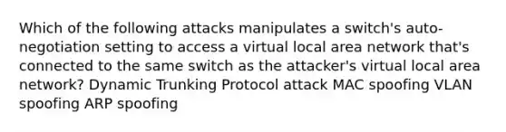 Which of the following attacks manipulates a switch's auto-negotiation setting to access a virtual local area network that's connected to the same switch as the attacker's virtual local area network? Dynamic Trunking Protocol attack MAC spoofing VLAN spoofing ARP spoofing