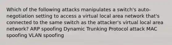 Which of the following attacks manipulates a switch's auto-negotiation setting to access a virtual local area network that's connected to the same switch as the attacker's virtual local area network? ARP spoofing Dynamic Trunking Protocol attack MAC spoofing VLAN spoofing