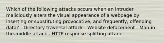 Which of the following attacks occurs when an intruder maliciously alters the visual appearance of a webpage by inserting or substituting provocative, and frequently, offending data? - Directory traversal attack - Website defacement - Man-in-the-middle attack - HTTP response splitting attack