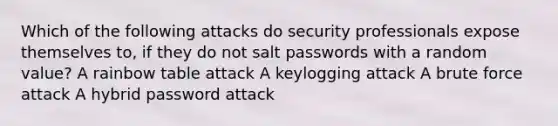 Which of the following attacks do security professionals expose themselves to, if they do not salt passwords with a random value? A rainbow table attack A keylogging attack A brute force attack A hybrid password attack