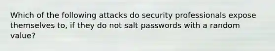 Which of the following attacks do security professionals expose themselves to, if they do not salt passwords with a random value?