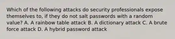 Which of the following attacks do security professionals expose themselves to, if they do not salt passwords with a random value? A. A rainbow table attack B. A dictionary attack C. A brute force attack D. A hybrid password attack