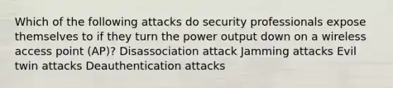 Which of the following attacks do security professionals expose themselves to if they turn the power output down on a wireless access point (AP)? Disassociation attack Jamming attacks Evil twin attacks Deauthentication attacks