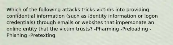 Which of the following attacks tricks victims into providing confidential information (such as identity information or logon credentials) through emails or websites that impersonate an online entity that the victim trusts? -Pharming -Preloading -Phishing -Pretexting