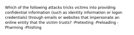 Which of the following attacks tricks victims into providing confidential information (such as identity information or logon credentials) through emails or websites that impersonate an online entity that the victim trusts? -Pretexting -Preloading -Pharming -Phishing