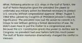 What: Following attacks on U.S. ships in the Gulf of Tonkin, the Gulf of Tonkin Resolution gave the president the power to undertake any military action he deemed necessary to protect U.S. security without congressional approval. When: August 7, 1964 Who: passed by Congress at President Johnson's request Significance: The president now had the power to commit U.S. troops to war without getting a formal declaration of war. He didn't even have to put the matter to a congressional vote. Because the U.S. Constitution grants the power to declare war to Congress, no president had ever before held this much power. The Gulf of Tonkin resolution dramatically changed the conflict in Vietnam.