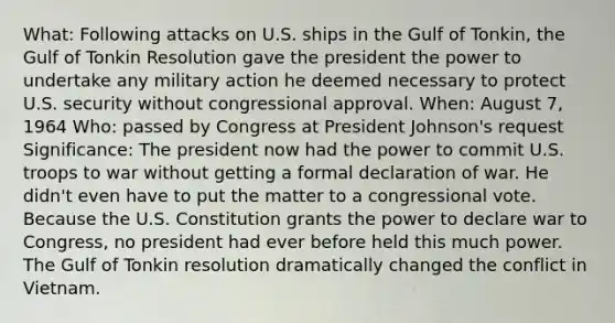 What: Following attacks on U.S. ships in the Gulf of Tonkin, the Gulf of Tonkin Resolution gave the president the power to undertake any military action he deemed necessary to protect U.S. security without congressional approval. When: August 7, 1964 Who: passed by Congress at President Johnson's request Significance: The president now had the power to commit U.S. troops to war without getting a formal declaration of war. He didn't even have to put the matter to a congressional vote. Because the U.S. Constitution grants the power to declare war to Congress, no president had ever before held this much power. The Gulf of Tonkin resolution dramatically changed the conflict in Vietnam.