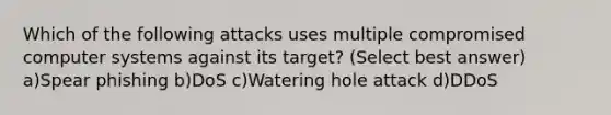 Which of the following attacks uses multiple compromised computer systems against its target? (Select best answer) a)Spear phishing b)DoS c)Watering hole attack d)DDoS