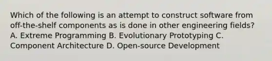 Which of the following is an attempt to construct software from off-the-shelf components as is done in other engineering fields? A. Extreme Programming B. Evolutionary Prototyping C. Component Architecture D. Open-source Development