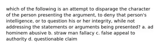 which of the following is an attempt to disparage the character of the person presenting the argument, to deny that person's intelligence, or to question his or her integrity, while not addressing the statements or arguments being presented? a. ad hominem abusive b. straw man fallacy c. false appeal to authority d. questionable claim