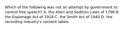 Which of the following was not an attempt by government to control free speech? A. the Alien and Sedition Laws of 1798 B. the Espionage Act of 1918 C. the Smith Act of 1940 D. the recording industry's content labels