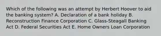 Which of the following was an attempt by Herbert Hoover to aid the banking system? A. Declaration of a bank holiday B. Reconstruction Finance Corporation C. Glass-Steagall Banking Act D. Federal Securities Act E. Home Owners Loan Corporation