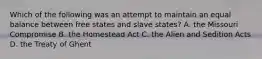 Which of the following was an attempt to maintain an equal balance between free states and slave states? A. the Missouri Compromise B. the Homestead Act C. the Alien and Sedition Acts D. the Treaty of Ghent