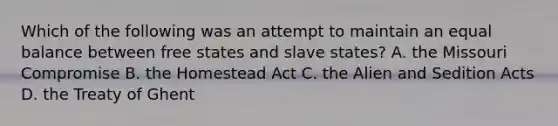 Which of the following was an attempt to maintain an equal balance between free states and slave states? A. the Missouri Compromise B. the Homestead Act C. the Alien and Sedition Acts D. the Treaty of Ghent