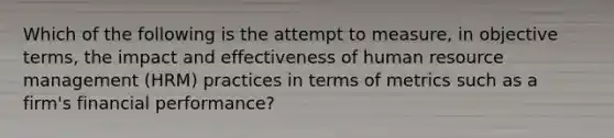 Which of the following is the attempt to measure, in objective terms, the impact and effectiveness of human resource management (HRM) practices in terms of metrics such as a firm's financial performance?