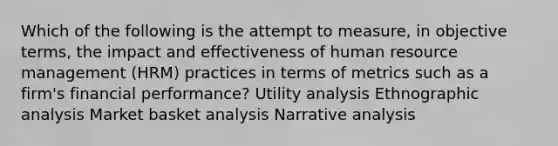 Which of the following is the attempt to measure, in objective terms, the impact and effectiveness of human resource management (HRM) practices in terms of metrics such as a firm's financial performance? Utility analysis Ethnographic analysis Market basket analysis Narrative analysis