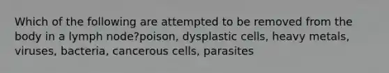 Which of the following are attempted to be removed from the body in a lymph node?poison, dysplastic cells, heavy metals, viruses, bacteria, cancerous cells, parasites