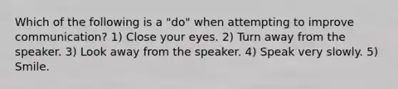 Which of the following is a "do" when attempting to improve communication? 1) Close your eyes. 2) Turn away from the speaker. 3) Look away from the speaker. 4) Speak very slowly. 5) Smile.