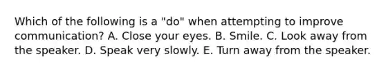 Which of the following is a "do" when attempting to improve communication? A. Close your eyes. B. Smile. C. Look away from the speaker. D. Speak very slowly. E. Turn away from the speaker.