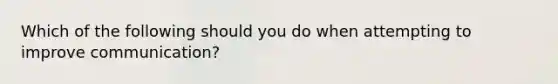 Which of the following should you do when attempting to improve communication?